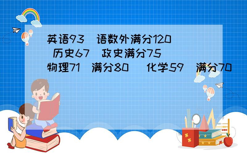 英语93（语数外满分120) 历史67（政史满分75) 物理71（满分80） 化学59（满分70）