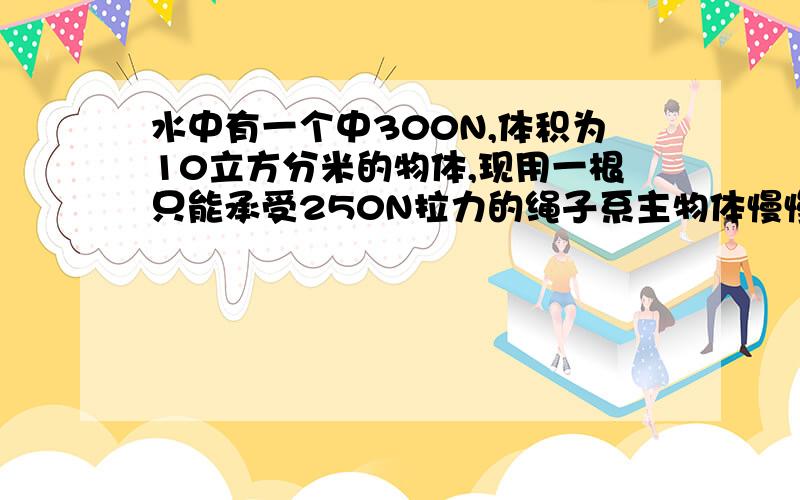 水中有一个中300N,体积为10立方分米的物体,现用一根只能承受250N拉力的绳子系主物体慢慢的向上拉