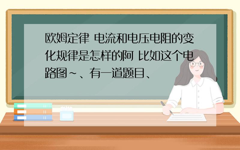 欧姆定律 电流和电压电阻的变化规律是怎样的阿 比如这个电路图~、有一道题目、