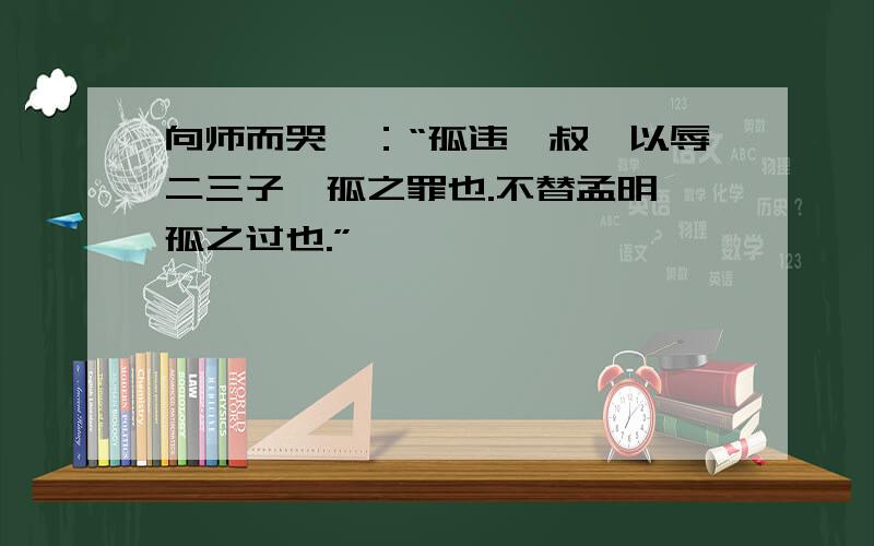 向师而哭曰：“孤违蹇叔,以辱二三子,孤之罪也.不替孟明,孤之过也.”