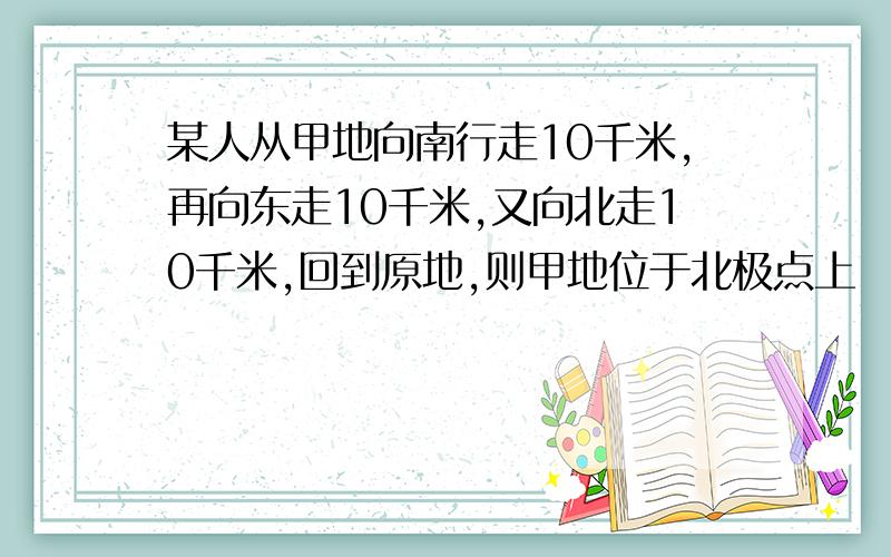 某人从甲地向南行走10千米,再向东走10千米,又向北走10千米,回到原地,则甲地位于北极点上