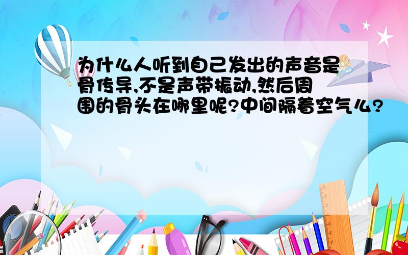 为什么人听到自己发出的声音是骨传导,不是声带振动,然后周围的骨头在哪里呢?中间隔着空气么?