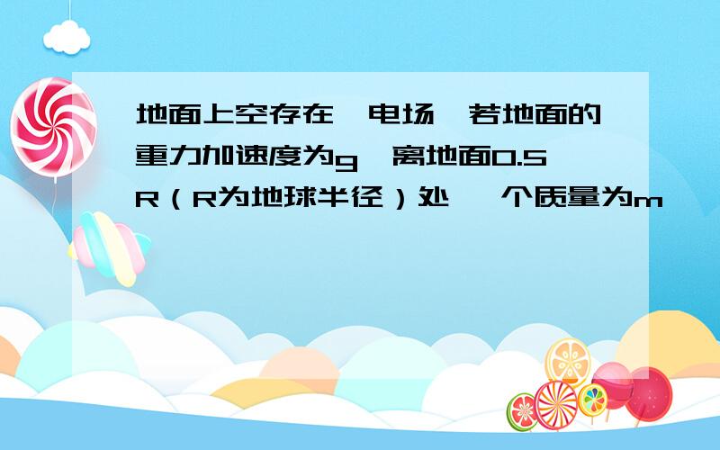 地面上空存在一电场,若地面的重力加速度为g,离地面0.5R（R为地球半径）处 一个质量为m