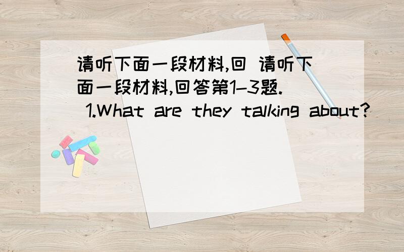 请听下面一段材料,回 请听下面一段材料,回答第1-3题. 1.What are they talking about?