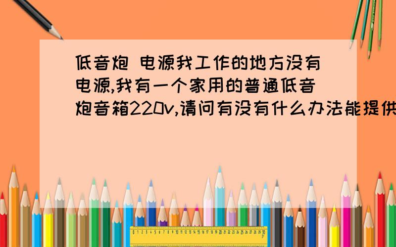 低音炮 电源我工作的地方没有电源,我有一个家用的普通低音炮音箱220v,请问有没有什么办法能提供电源,如果是汽车蓄电池什