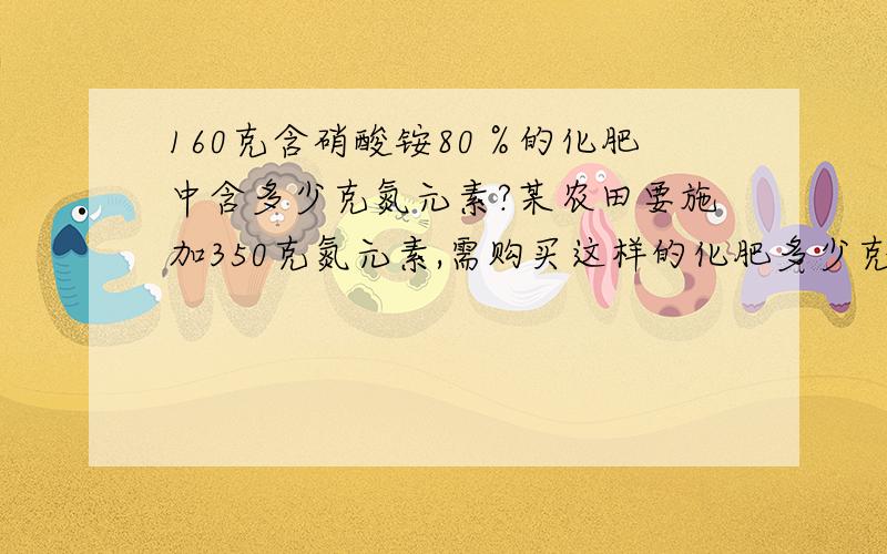 160克含硝酸铵80％的化肥中含多少克氮元素?某农田要施加350克氮元素,需购买这样的化肥多少克?