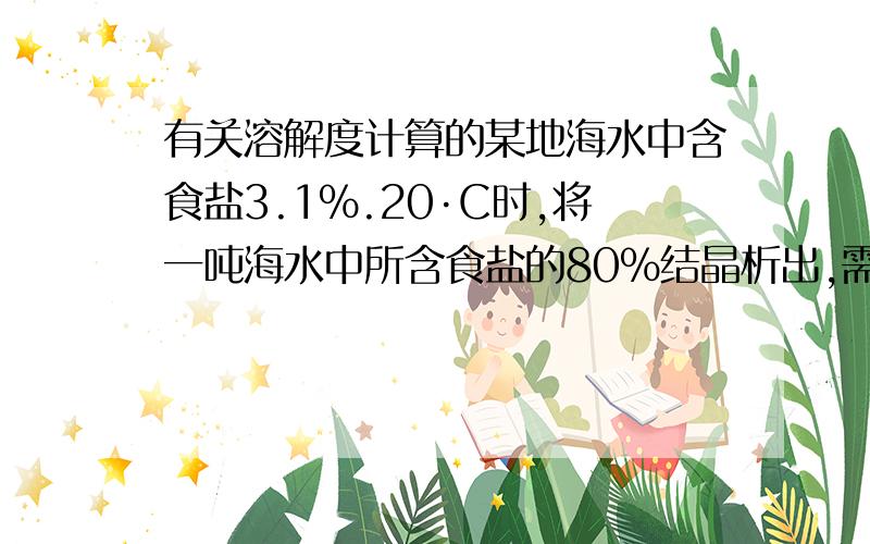 有关溶解度计算的某地海水中含食盐3.1%.20·C时,将一吨海水中所含食盐的80%结晶析出,需蒸发水的质量是多少千克?（