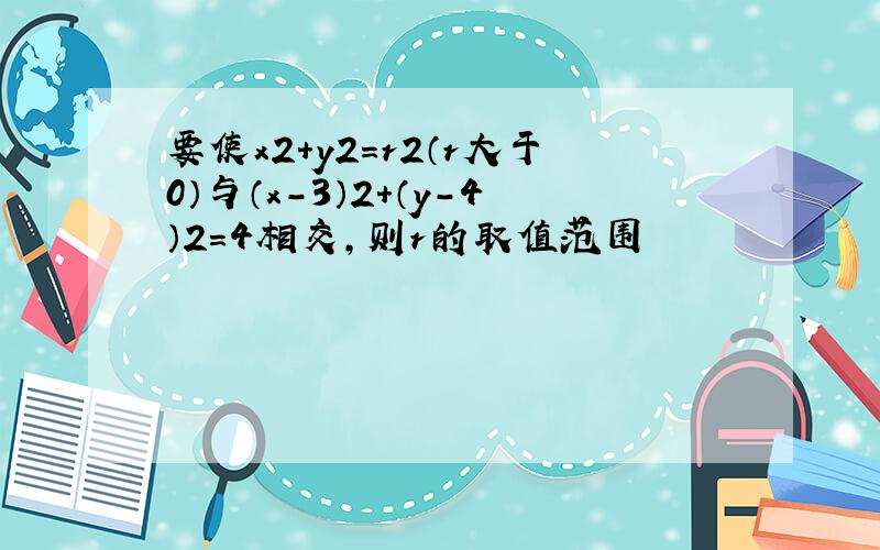 要使x2+y2=r2（r大于0）与（x-3）2+（y-4）2=4相交,则r的取值范围