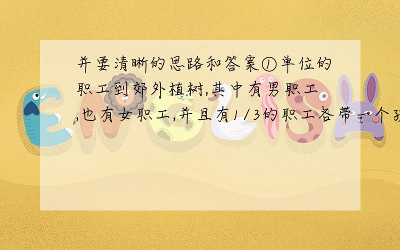 并要清晰的思路和答案①单位的职工到郊外植树,其中有男职工,也有女职工,并且有1/3的职工各带一个孩子参加.男职工每人种1