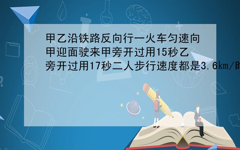 甲乙沿铁路反向行一火车匀速向甲迎面驶来甲旁开过用15秒乙旁开过用17秒二人步行速度都是3.6㎞/时求车长