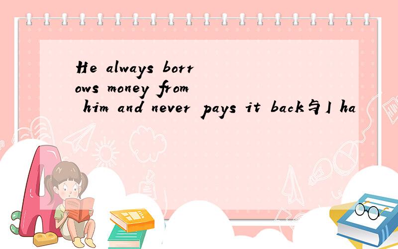 He always borrows money from him and never pays it back与I ha