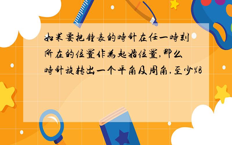 如果要把钟表的时针在任一时刻所在的位置作为起始位置,那么时针旋转出一个平角及周角,至少%B