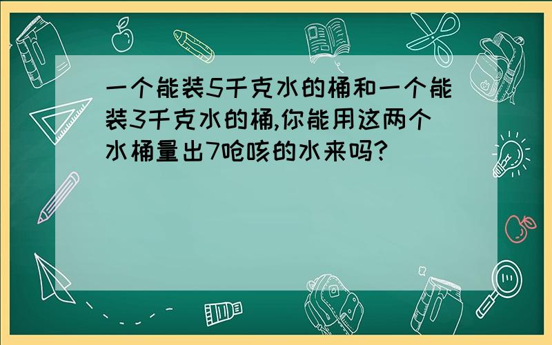 一个能装5千克水的桶和一个能装3千克水的桶,你能用这两个水桶量出7呛咳的水来吗?