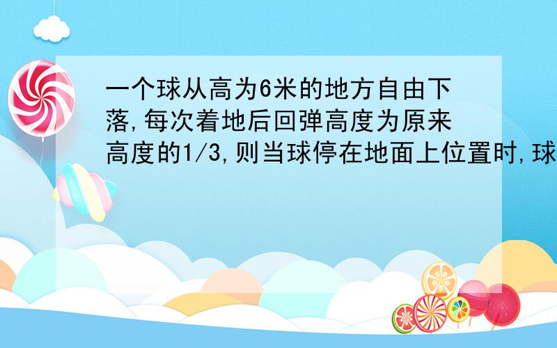 一个球从高为6米的地方自由下落,每次着地后回弹高度为原来高度的1/3,则当球停在地面上位置时,球经过的路程的总和为