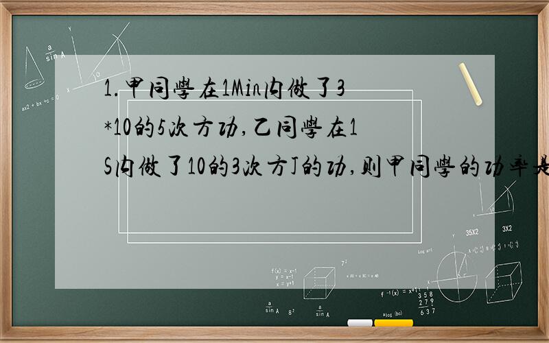 1.甲同学在1Min内做了3*10的5次方功,乙同学在1S内做了10的3次方J的功,则甲同学的功率是多少J?做工比较快的