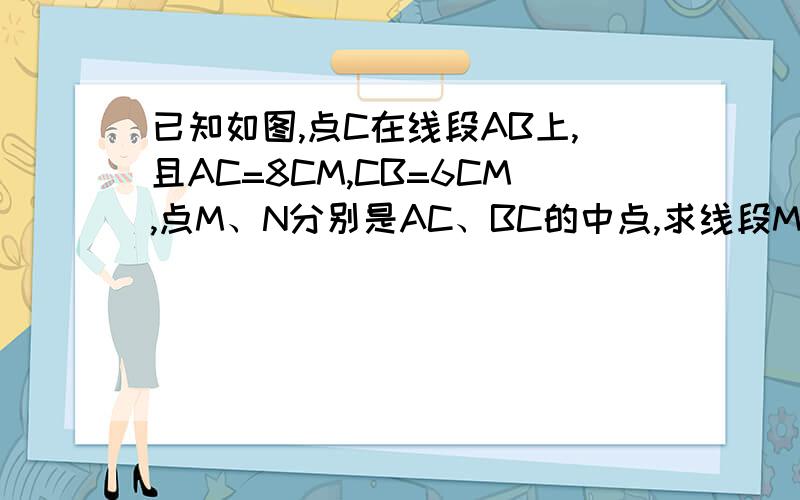 已知如图,点C在线段AB上,且AC=8CM,CB=6CM,点M、N分别是AC、BC的中点,求线段MN的长度：