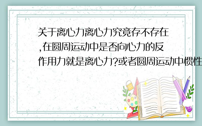 关于离心力离心力究竟存不存在,在圆周运动中是否向心力的反作用力就是离心力?或者圆周运动中惯性力就是离心力?还是说不存在离