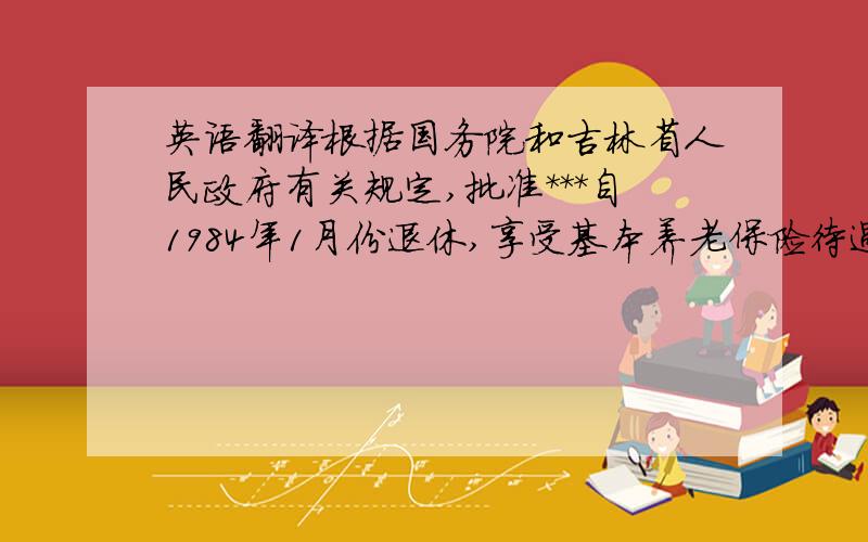 英语翻译根据国务院和吉林省人民政府有关规定,批准***自1984年1月份退休,享受基本养老保险待遇.人社行政部门盖章核发