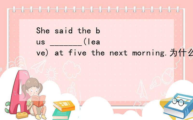 She said the bus _______(leave) at five the next morning.为什么