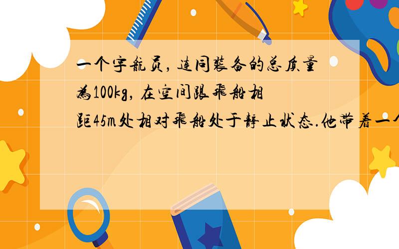 一个宇航员，连同装备的总质量为100kg，在空间跟飞船相距45m处相对飞船处于静止状态．他带着一个装有0.5kg氧气的贮