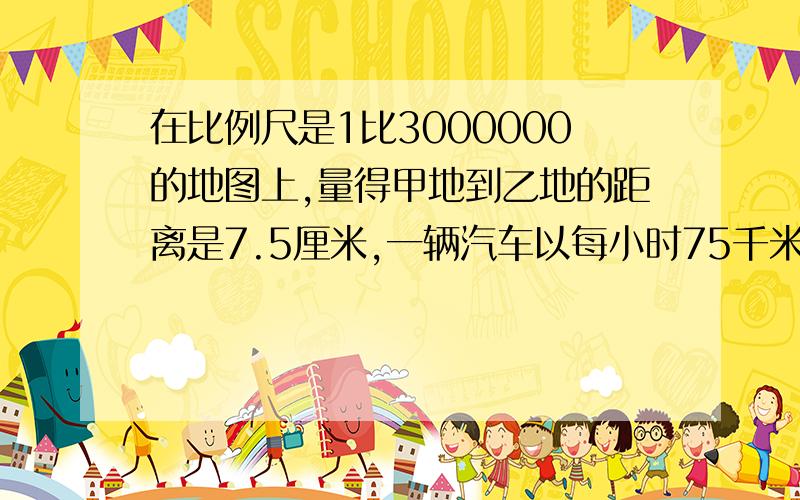 在比例尺是1比3000000的地图上,量得甲地到乙地的距离是7.5厘米,一辆汽车以每小时75千米的速度从甲地驶往