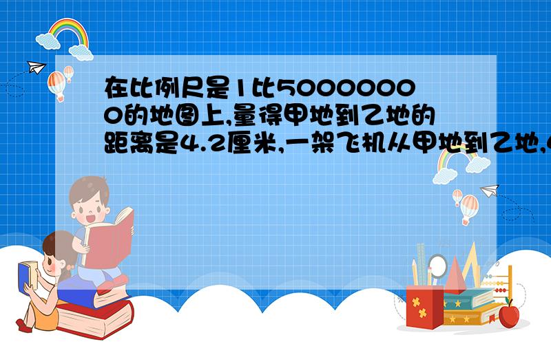 在比例尺是1比50000000的地图上,量得甲地到乙地的距离是4.2厘米,一架飞机从甲地到乙地,4秒飞了1400米.