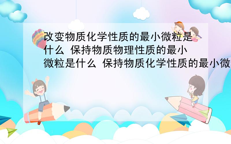 改变物质化学性质的最小微粒是什么 保持物质物理性质的最小微粒是什么 保持物质化学性质的最小微粒是什么