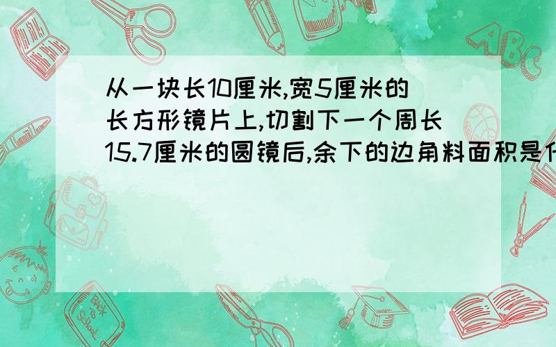 从一块长10厘米,宽5厘米的长方形镜片上,切割下一个周长15.7厘米的圆镜后,余下的边角料面积是什么?