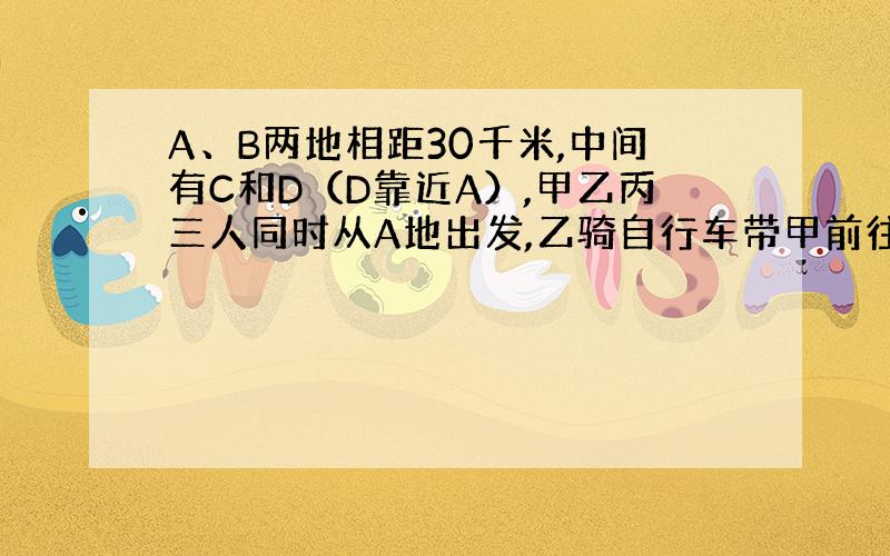 A、B两地相距30千米,中间有C和D（D靠近A）,甲乙丙三人同时从A地出发,乙骑自行车带甲前往,丙步行,甲乙