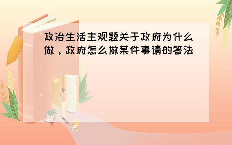 政治生活主观题关于政府为什么做，政府怎么做某件事请的答法