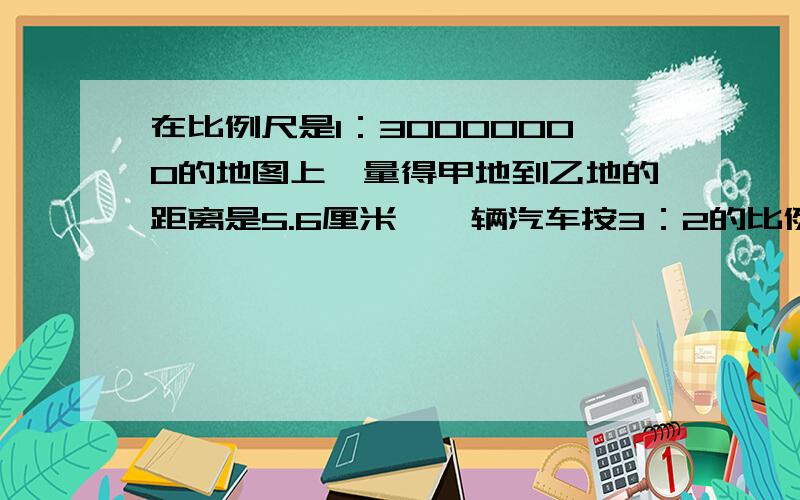 在比例尺是1：30000000的地图上,量得甲地到乙地的距离是5.6厘米,一辆汽车按3：2的比例分两天行完全程,两天行的