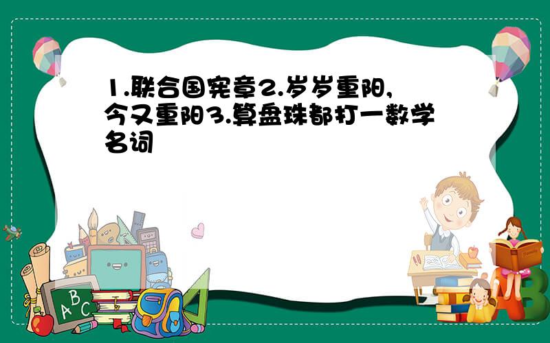 1.联合国宪章2.岁岁重阳,今又重阳3.算盘珠都打一数学名词