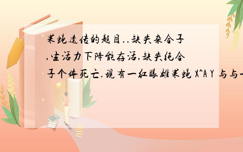 果蝇遗传的题目..缺失杂合子,生活力下降能存活,缺失纯合子个体死亡.现有一红眼雄果蝇 X^A Y 与与一白眼雌果蝇 X^