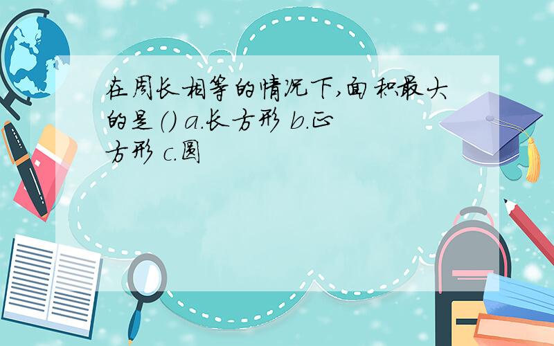 在周长相等的情况下,面积最大的是（） a.长方形 b.正方形 c.圆