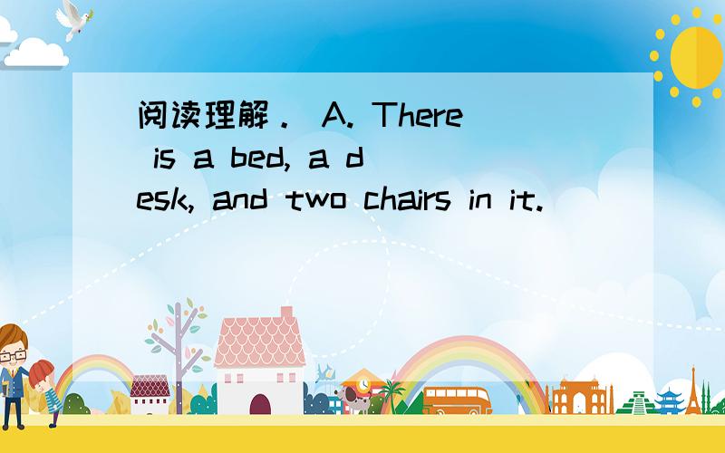 阅读理解。 A. There is a bed, a desk, and two chairs in it.