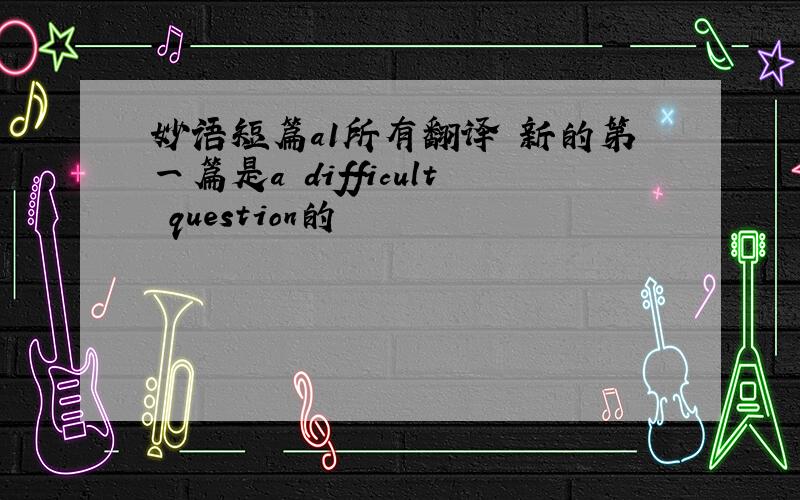 妙语短篇a1所有翻译 新的第一篇是a difficult question的