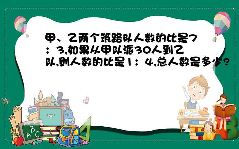 甲、乙两个筑路队人数的比是7：3,如果从甲队派30人到乙队,则人数的比是1：4,总人数是多少?