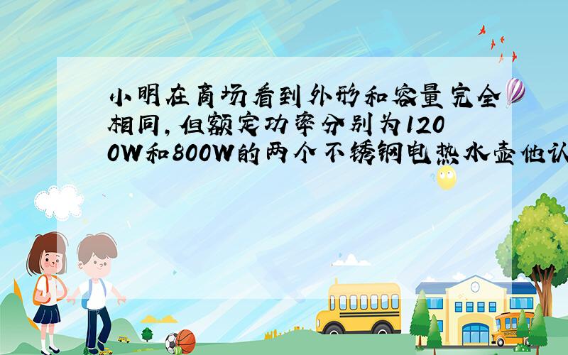 小明在商场看到外形和容量完全相同，但额定功率分别为1200W和800W的两个不锈钢电热水壶他认为800W的电热水壶功率小