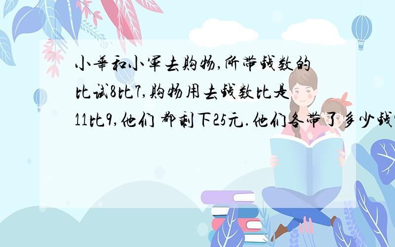 小华和小军去购物,所带钱数的比试8比7,购物用去钱数比是11比9,他们 都剩下25元.他们各带了多少钱?