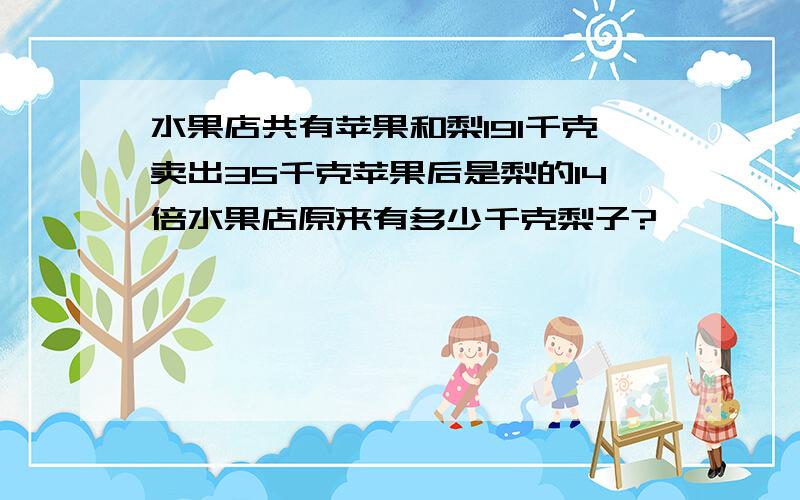 水果店共有苹果和梨191千克卖出35千克苹果后是梨的14倍水果店原来有多少千克梨子?