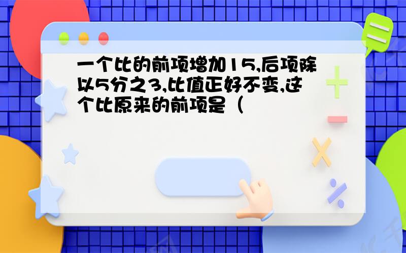 一个比的前项增加15,后项除以5分之3,比值正好不变,这个比原来的前项是（