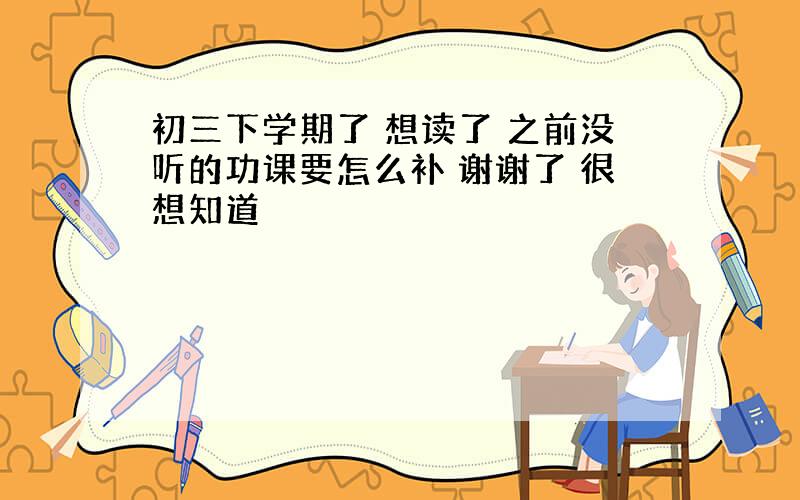 初三下学期了 想读了 之前没听的功课要怎么补 谢谢了 很想知道