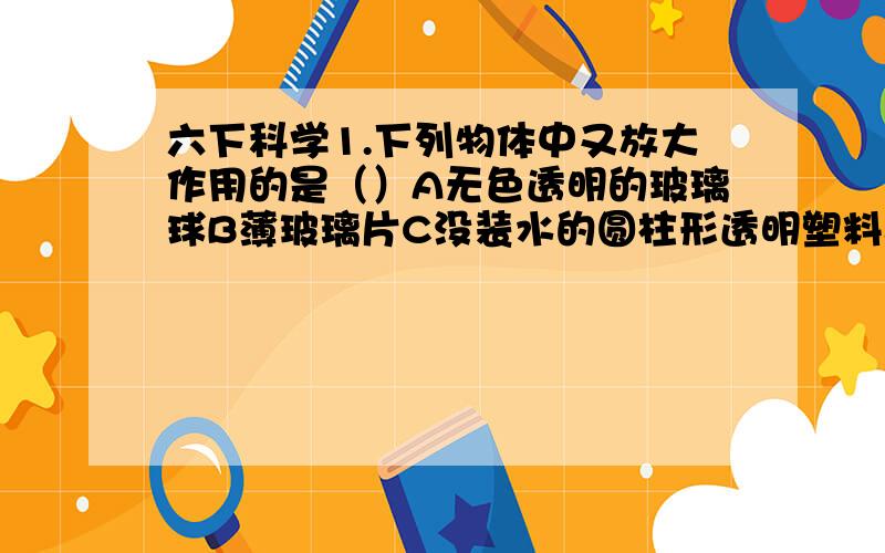 六下科学1.下列物体中又放大作用的是（）A无色透明的玻璃球B薄玻璃片C没装水的圆柱形透明塑料器皿2.铁钉生锈最快的是（）