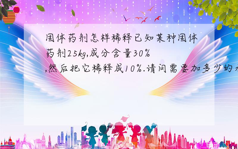 固体药剂怎样稀释已知某种固体药剂25kg,成分含量30%,然后把它稀释成10%.请问需要加多少的水!求详细的计算公式!