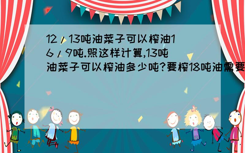 12/13吨油菜子可以榨油16/9吨.照这样计算,13吨油菜子可以榨油多少吨?要榨18吨油需要油菜子多少吨?