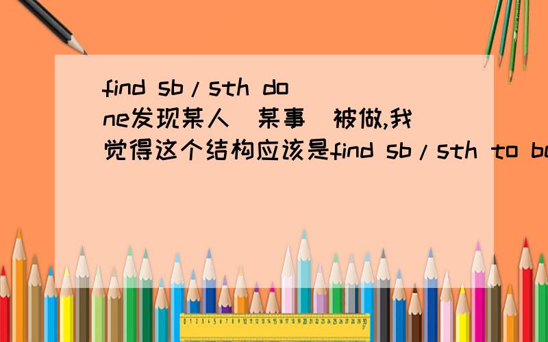 find sb/sth done发现某人（某事）被做,我觉得这个结构应该是find sb/sth to be done,