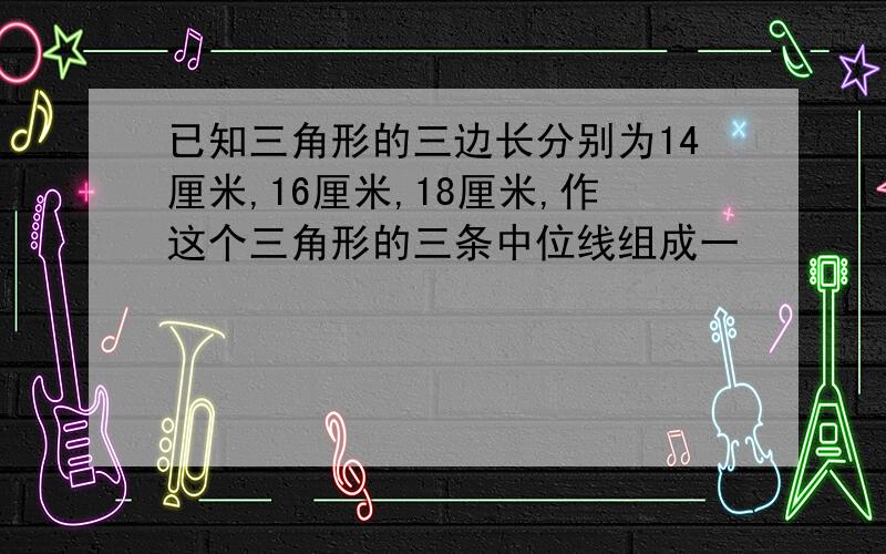 已知三角形的三边长分别为14厘米,16厘米,18厘米,作这个三角形的三条中位线组成一