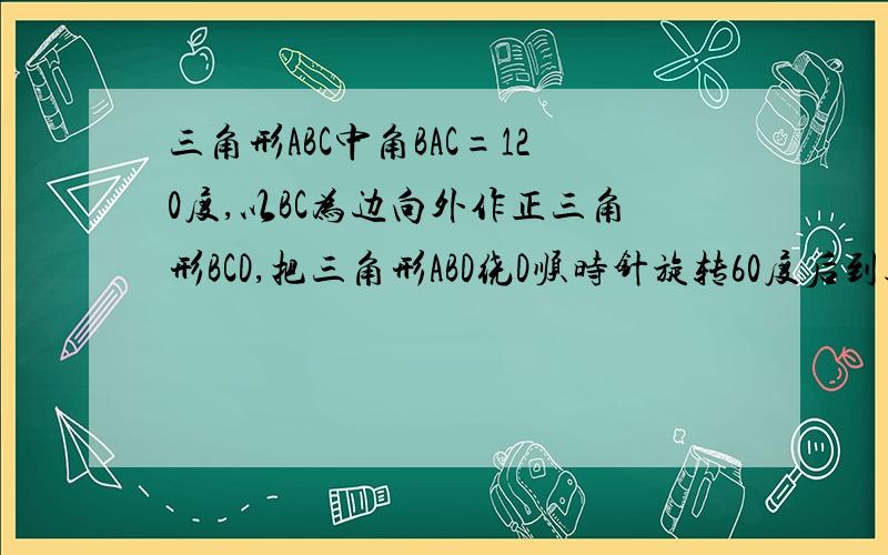 三角形ABC中角BAC=120度,以BC为边向外作正三角形BCD,把三角形ABD绕D顺时针旋转60度后到达三角形CED