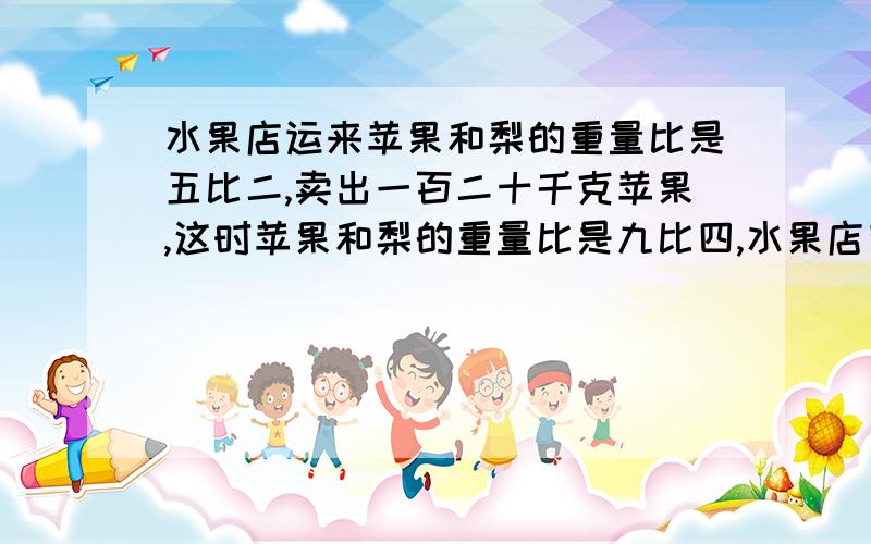 水果店运来苹果和梨的重量比是五比二,卖出一百二十千克苹果,这时苹果和梨的重量比是九比四,水果店有梨多少千克?