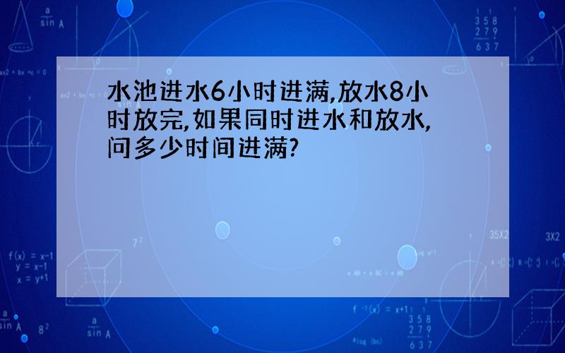 水池进水6小时进满,放水8小时放完,如果同时进水和放水,问多少时间进满?